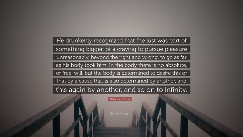 Aleksandar Hemon Quote: “He drunkenly recognized that the lust was part of something bigger, of a craving to pursue pleasure unreasonably, beyond the right and wrong, to go as far as his body took him. In the body there is no absolute, or free, will, but the body is determined to desire this or that by a cause that is also determined by another, and this again by another, and so on to infinity.”