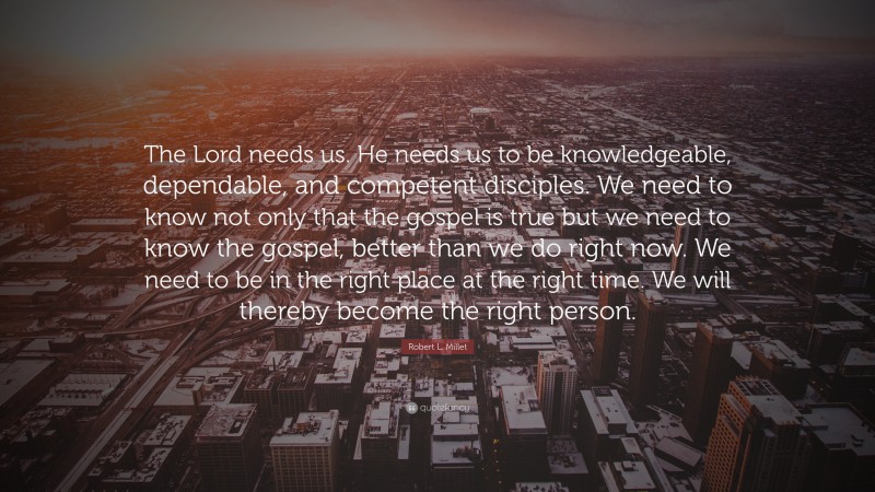 Robert L. Millet Quote: “The Lord needs us. He needs us to be knowledgeable, dependable, and competent disciples. We need to know not only that the gospel is true but we need to know the gospel, better than we do right now. We need to be in the right place at the right time. We will thereby become the right person.”