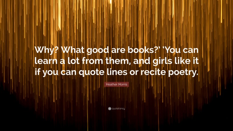 Heather Morris Quote: “Why? What good are books?’ ‘You can learn a lot from them, and girls like it if you can quote lines or recite poetry.”