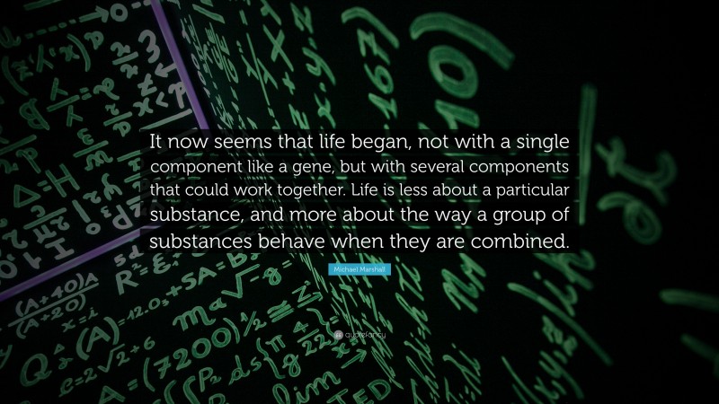 Michael Marshall Quote: “It now seems that life began, not with a single component like a gene, but with several components that could work together. Life is less about a particular substance, and more about the way a group of substances behave when they are combined.”