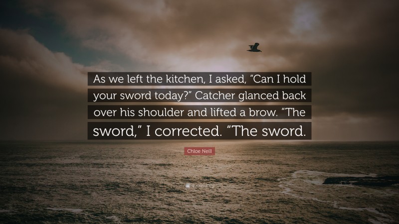 Chloe Neill Quote: “As we left the kitchen, I asked, “Can I hold your sword today?” Catcher glanced back over his shoulder and lifted a brow. “The sword,” I corrected. “The sword.”