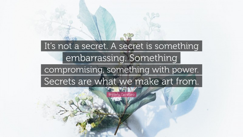 Brittany Cavallaro Quote: “It’s not a secret. A secret is something embarrassing. Something compromising, something with power. Secrets are what we make art from.”