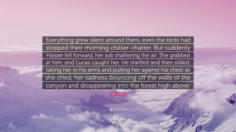 Mia Sheridan Quote: “Everything grew silent around them, even the birds had stopped their morning chitter-chatter. But suddenly Harper fell forward, her sob shattering the air. She grabbed at him, and Lucas caught her. He startled and then stilled, taking her in his arms and pulling her against his chest as she cried, her sadness bouncing off the walls of the canyon and disappearing into the forest high above.”