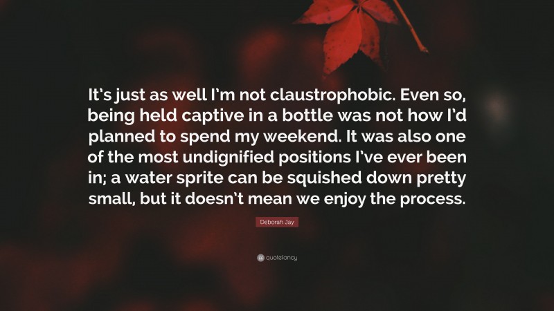 Deborah Jay Quote: “It’s just as well I’m not claustrophobic. Even so, being held captive in a bottle was not how I’d planned to spend my weekend. It was also one of the most undignified positions I’ve ever been in; a water sprite can be squished down pretty small, but it doesn’t mean we enjoy the process.”