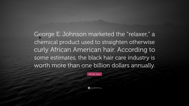 Nicola Yoon Quote: “George E. Johnson marketed the “relaxer,” a chemical product used to straighten otherwise curly African American hair. According to some estimates, the black hair care industry is worth more than one billion dollars annually.”