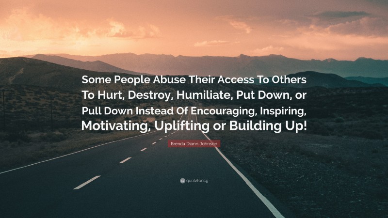 Brenda Diann Johnson Quote: “Some People Abuse Their Access To Others To Hurt, Destroy, Humiliate, Put Down, or Pull Down Instead Of Encouraging, Inspiring, Motivating, Uplifting or Building Up!”