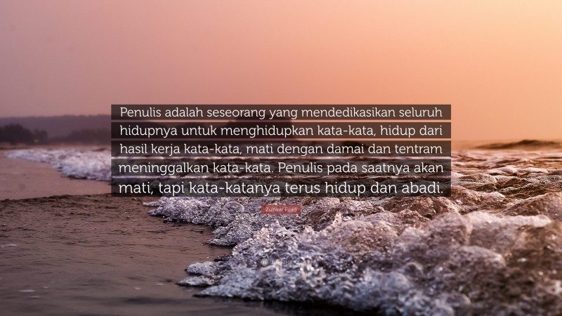 Zulfikar Fuad Quote: “Penulis adalah seseorang yang mendedikasikan seluruh hidupnya untuk menghidupkan kata-kata, hidup dari hasil kerja kata-kata, mati dengan damai dan tentram meninggalkan kata-kata. Penulis pada saatnya akan mati, tapi kata-katanya terus hidup dan abadi.”