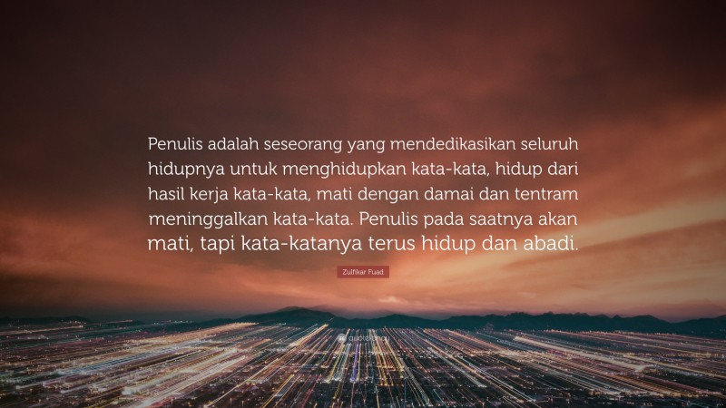 Zulfikar Fuad Quote: “Penulis adalah seseorang yang mendedikasikan seluruh hidupnya untuk menghidupkan kata-kata, hidup dari hasil kerja kata-kata, mati dengan damai dan tentram meninggalkan kata-kata. Penulis pada saatnya akan mati, tapi kata-katanya terus hidup dan abadi.”