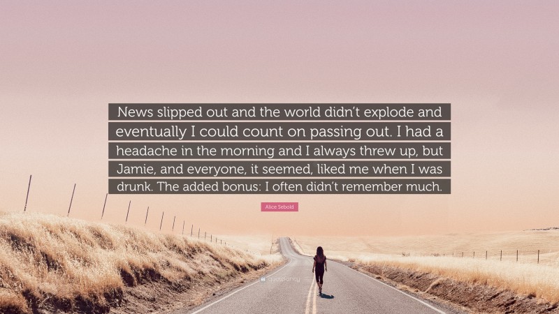 Alice Sebold Quote: “News slipped out and the world didn’t explode and eventually I could count on passing out. I had a headache in the morning and I always threw up, but Jamie, and everyone, it seemed, liked me when I was drunk. The added bonus: I often didn’t remember much.”