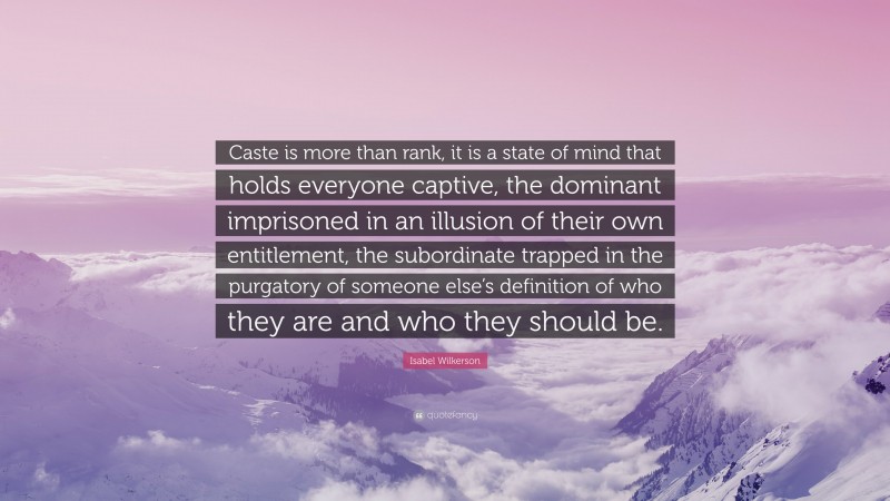 Isabel Wilkerson Quote: “Caste is more than rank, it is a state of mind that holds everyone captive, the dominant imprisoned in an illusion of their own entitlement, the subordinate trapped in the purgatory of someone else’s definition of who they are and who they should be.”