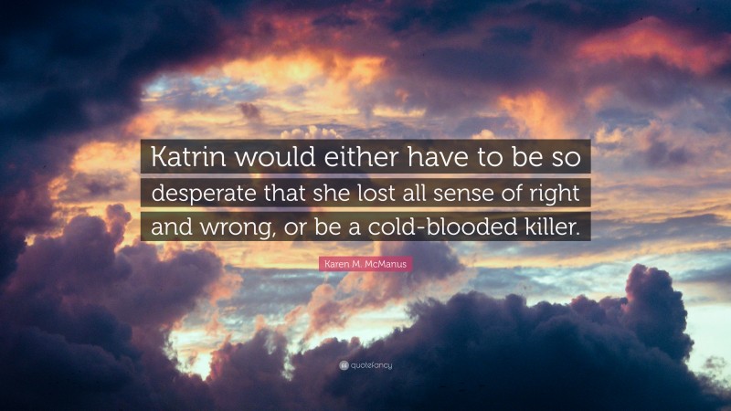 Karen M. McManus Quote: “Katrin would either have to be so desperate that she lost all sense of right and wrong, or be a cold-blooded killer.”