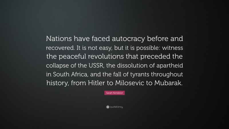 Sarah Kendzior Quote: “Nations have faced autocracy before and recovered. It is not easy, but it is possible: witness the peaceful revolutions that preceded the collapse of the USSR, the dissolution of apartheid in South Africa, and the fall of tyrants throughout history, from Hitler to Milosevic to Mubarak.”