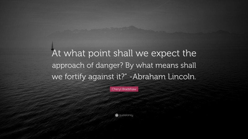 Cheryl Bradshaw Quote: “At what point shall we expect the approach of danger? By what means shall we fortify against it?” -Abraham Lincoln.”