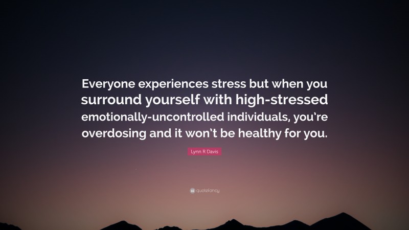 Lynn R Davis Quote: “Everyone experiences stress but when you surround yourself with high-stressed emotionally-uncontrolled individuals, you’re overdosing and it won’t be healthy for you.”