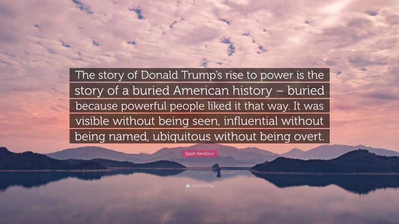 Sarah Kendzior Quote: “The story of Donald Trump’s rise to power is the story of a buried American history – buried because powerful people liked it that way. It was visible without being seen, influential without being named, ubiquitous without being overt.”