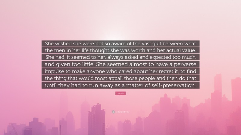Joe Hill Quote: “She wished she were not so aware of the vast gulf between what the men in her life thought she was worth and her actual value. She had, it seemed to her, always asked and expected too much and given too little. She seemed almost to have a perverse impulse to make anyone who cared about her regret it, to find the thing that would most appall those people and then do that until they had to run away as a matter of self-preservation.”