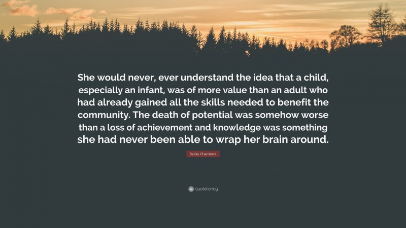 Becky Chambers Quote: “She would never, ever understand the idea that a child, especially an infant, was of more value than an adult who had already gained all the skills needed to benefit the community. The death of potential was somehow worse than a loss of achievement and knowledge was something she had never been able to wrap her brain around.”