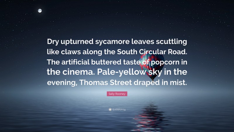 Sally Rooney Quote: “Dry upturned sycamore leaves scuttling like claws along the South Circular Road. The artificial buttered taste of popcorn in the cinema. Pale-yellow sky in the evening, Thomas Street draped in mist.”