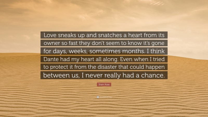 Shain Rose Quote: “Love sneaks up and snatches a heart from its owner so fast they don’t seem to know it’s gone for days, weeks, sometimes months. I think Dante had my heart all along. Even when I tried to protect it from the disaster that could happen between us, I never really had a chance.”