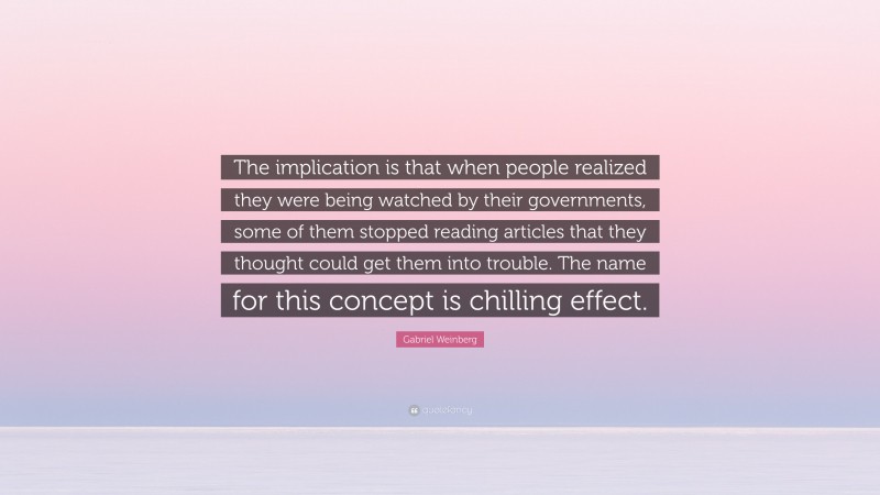 Gabriel Weinberg Quote: “The implication is that when people realized they were being watched by their governments, some of them stopped reading articles that they thought could get them into trouble. The name for this concept is chilling effect.”