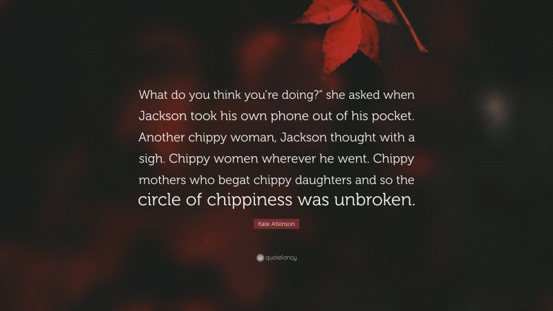 Kate Atkinson Quote: “What do you think you’re doing?” she asked when Jackson took his own phone out of his pocket. Another chippy woman, Jackson thought with a sigh. Chippy women wherever he went. Chippy mothers who begat chippy daughters and so the circle of chippiness was unbroken.”