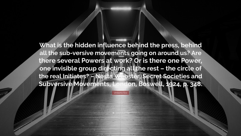 Umberto Eco Quote: “What is the hidden influence behind the press, behind all the sub-versive movements going on around us? Are there several Powers at work? Or is there one Power, one invisible group directing all the rest – the circle of the real Initiates? – Nesta Webster, Secret Societies and Subversive Movements, London, Boswell, 1924, p. 348.”