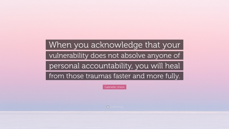 Gabrielle Union Quote: “When you acknowledge that your vulnerability does not absolve anyone of personal accountability, you will heal from those traumas faster and more fully.”