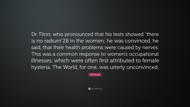 Kate Moore Quote: “Dr. Flinn, who pronounced that his tests showed “there is no radium”28 in the women; he was convinced, he said, that their health problems were caused by nerves. This was a common response to women’s occupational illnesses, which were often first attributed to female hysteria. The World, for one, was utterly unconvinced.”