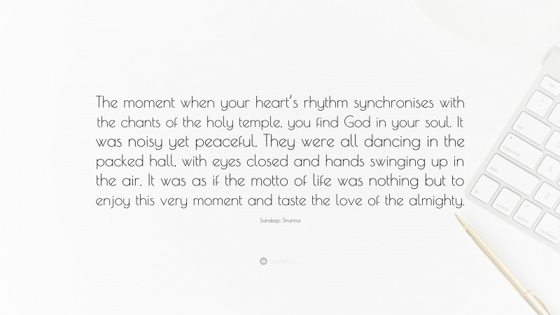 Sandeep Sharma Quote: “The moment when your heart’s rhythm synchronises with the chants of the holy temple, you find God in your soul. It was noisy yet peaceful. They were all dancing in the packed hall, with eyes closed and hands swinging up in the air. It was as if the motto of life was nothing but to enjoy this very moment and taste the love of the almighty.”