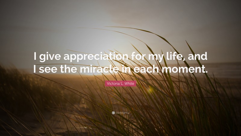 Victoria L. White Quote: “I give appreciation for my life, and I see the miracle in each moment.”