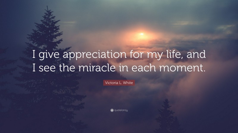 Victoria L. White Quote: “I give appreciation for my life, and I see the miracle in each moment.”