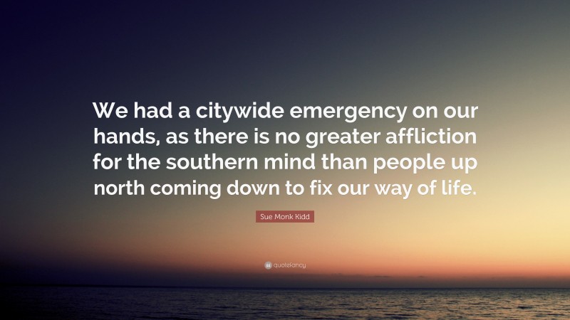 Sue Monk Kidd Quote: “We had a citywide emergency on our hands, as there is no greater affliction for the southern mind than people up north coming down to fix our way of life.”