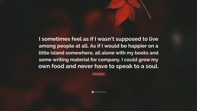 John Boyne Quote: “I sometimes feel as if I wasn’t supposed to live among people at all. As if I would be happier on a little island somewhere, all alone with my books and some writing material for company. I could grow my own food and never have to speak to a soul.”