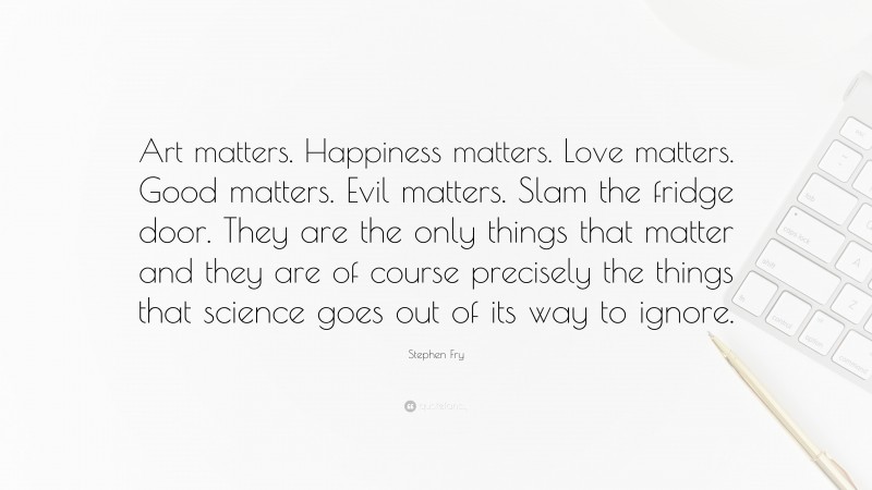 Stephen Fry Quote: “Art matters. Happiness matters. Love matters. Good matters. Evil matters. Slam the fridge door. They are the only things that matter and they are of course precisely the things that science goes out of its way to ignore.”