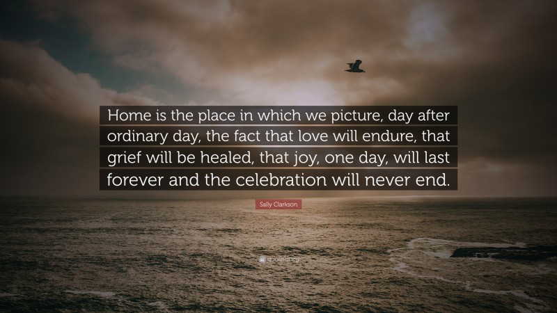 Sally Clarkson Quote: “Home is the place in which we picture, day after ordinary day, the fact that love will endure, that grief will be healed, that joy, one day, will last forever and the celebration will never end.”