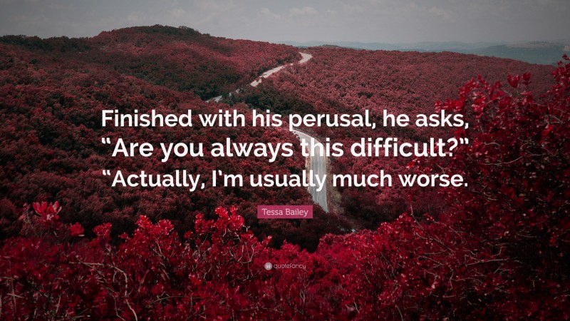 Tessa Bailey Quote: “Finished with his perusal, he asks, “Are you always this difficult?” “Actually, I’m usually much worse.”