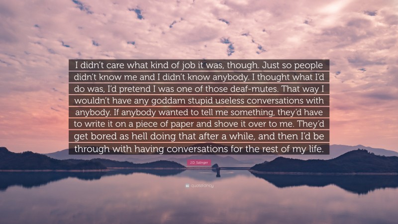 J.D. Salinger Quote: “I didn’t care what kind of job it was, though. Just so people didn’t know me and I didn’t know anybody. I thought what I’d do was, I’d pretend I was one of those deaf-mutes. That way I wouldn’t have any goddam stupid useless conversations with anybody. If anybody wanted to tell me something, they’d have to write it on a piece of paper and shove it over to me. They’d get bored as hell doing that after a while, and then I’d be through with having conversations for the rest of my life.”