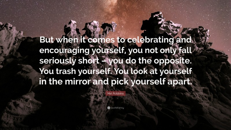Mel Robbins Quote: “But when it comes to celebrating and encouraging yourself, you not only fall seriously short – you do the opposite. You trash yourself. You look at yourself in the mirror and pick yourself apart.”