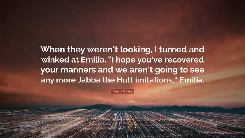 Brenna Aubrey Quote: “When they weren’t looking, I turned and winked at Emilia. “I hope you’ve recovered your manners and we aren’t going to see any more Jabba the Hutt imitations,” Emilia.”