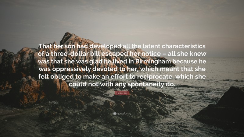 Harper Lee Quote: “That her son had developed all the latent characteristics of a three-dollar bill escaped her notice – all she knew was that she was glad he lived in Birmingham because he was oppressively devoted to her, which meant that she felt obliged to make an effort to reciprocate, which she could not with any spontaneity do.”