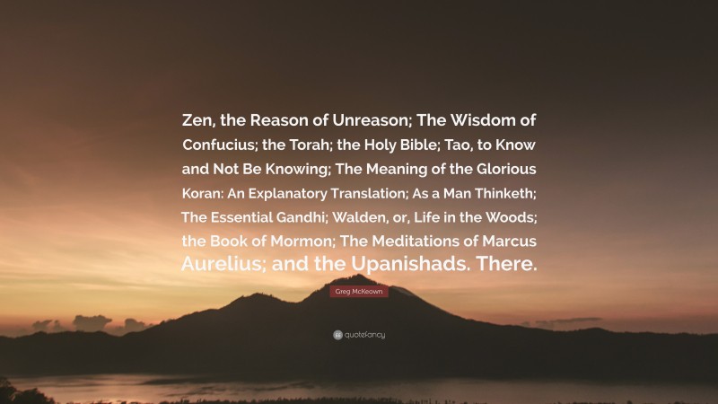 Greg McKeown Quote: “Zen, the Reason of Unreason; The Wisdom of Confucius; the Torah; the Holy Bible; Tao, to Know and Not Be Knowing; The Meaning of the Glorious Koran: An Explanatory Translation; As a Man Thinketh; The Essential Gandhi; Walden, or, Life in the Woods; the Book of Mormon; The Meditations of Marcus Aurelius; and the Upanishads. There.”