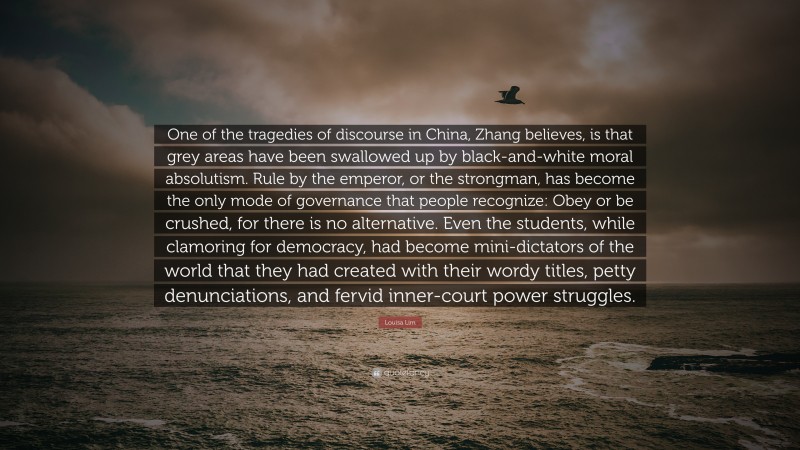 Louisa Lim Quote: “One of the tragedies of discourse in China, Zhang believes, is that grey areas have been swallowed up by black-and-white moral absolutism. Rule by the emperor, or the strongman, has become the only mode of governance that people recognize: Obey or be crushed, for there is no alternative. Even the students, while clamoring for democracy, had become mini-dictators of the world that they had created with their wordy titles, petty denunciations, and fervid inner-court power struggles.”