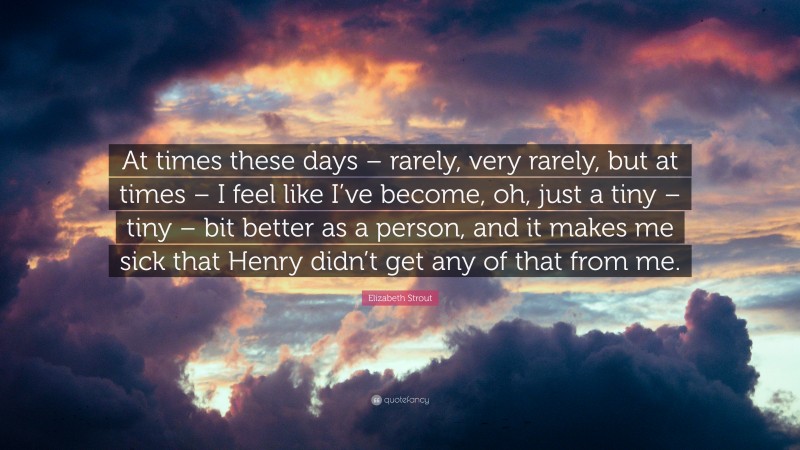 Elizabeth Strout Quote: “At times these days – rarely, very rarely, but at times – I feel like I’ve become, oh, just a tiny – tiny – bit better as a person, and it makes me sick that Henry didn’t get any of that from me.”