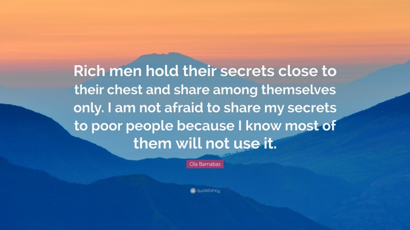 Ola Barnabas Quote: “Rich men hold their secrets close to their chest and share among themselves only. I am not afraid to share my secrets to poor people because I know most of them will not use it.”