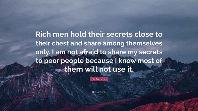 Ola Barnabas Quote: “Rich men hold their secrets close to their chest and share among themselves only. I am not afraid to share my secrets to poor people because I know most of them will not use it.”