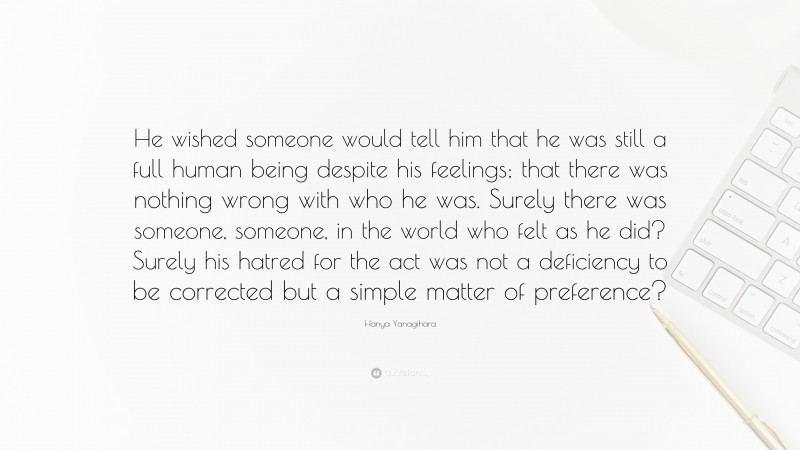 Hanya Yanagihara Quote: “He wished someone would tell him that he was still a full human being despite his feelings; that there was nothing wrong with who he was. Surely there was someone, someone, in the world who felt as he did? Surely his hatred for the act was not a deficiency to be corrected but a simple matter of preference?”