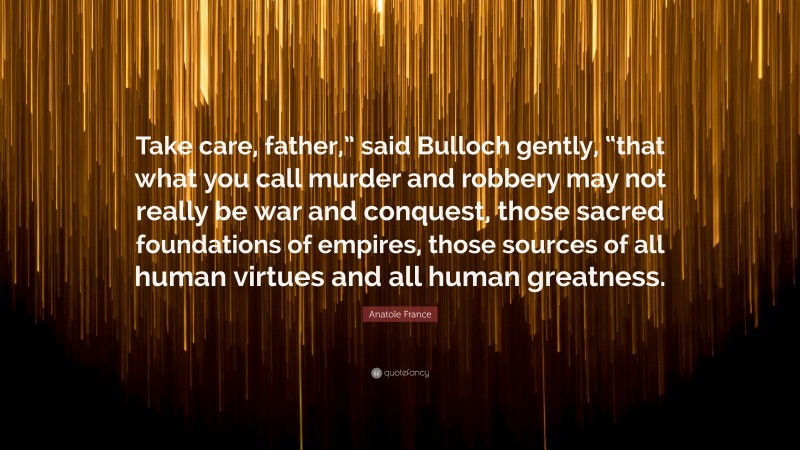 Anatole France Quote: “Take care, father,” said Bulloch gently, “that what you call murder and robbery may not really be war and conquest, those sacred foundations of empires, those sources of all human virtues and all human greatness.”
