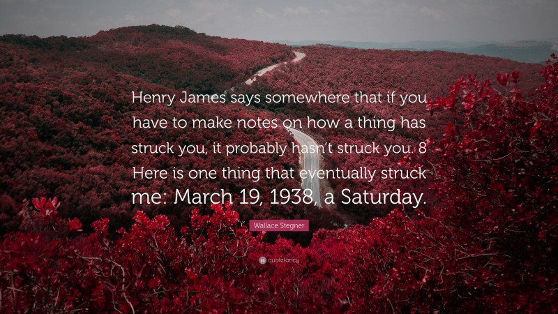 Wallace Stegner Quote: “Henry James says somewhere that if you have to make notes on how a thing has struck you, it probably hasn’t struck you. 8 Here is one thing that eventually struck me: March 19, 1938, a Saturday.”