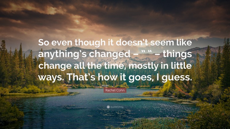 Rachel Cohn Quote: “So even though it doesn’t seem like anything’s changed – ” “ – things change all the time, mostly in little ways. That’s how it goes, I guess.”