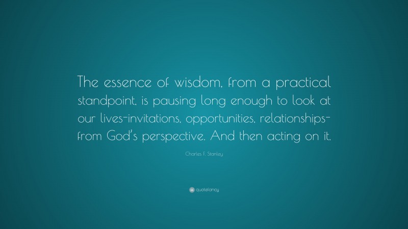 Charles F. Stanley Quote: “The essence of wisdom, from a practical standpoint, is pausing long enough to look at our lives-invitations, opportunities, relationships-from God’s perspective. And then acting on it.”